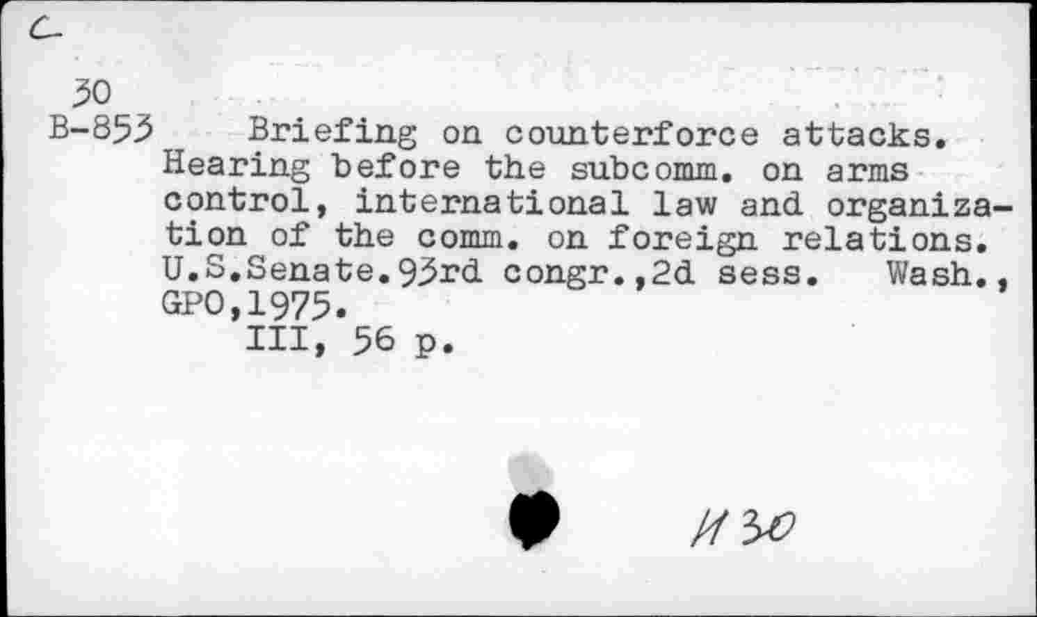 ﻿B-853 Briefing on counterforce attacks.
Hearing before the subcomm, on arms control, international law and organ!za tion of the comm, on foreign relations. U.S.Senate.93rd congr.,2d sess. Wash. GPO,1973.
Ill, 56 p.